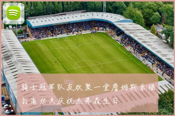 骑士冠军队友欢聚一堂詹姆斯乐福打高尔夫庆祝杰弗森生日
