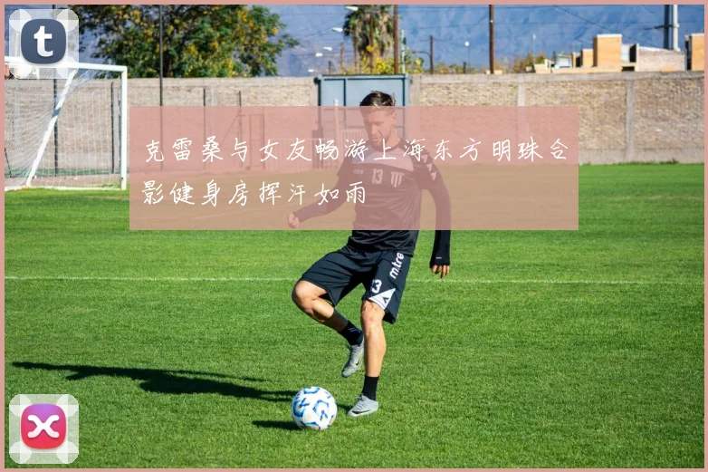 克雷桑与女友畅游上海东方明珠合影健身房挥汗如雨