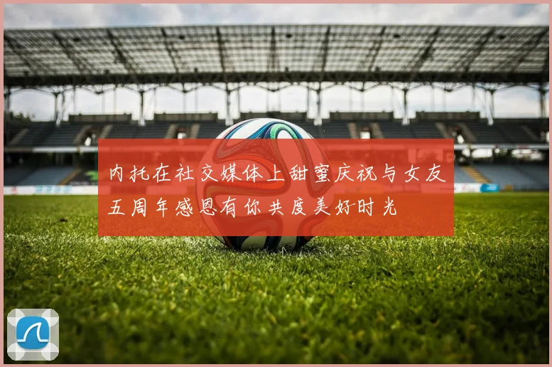 内托在社交媒体上甜蜜庆祝与女友五周年感恩有你共度美好时光