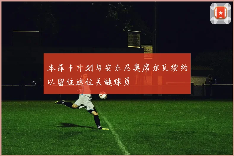 本菲卡计划与安东尼奥席尔瓦续约以留住这位关键球员