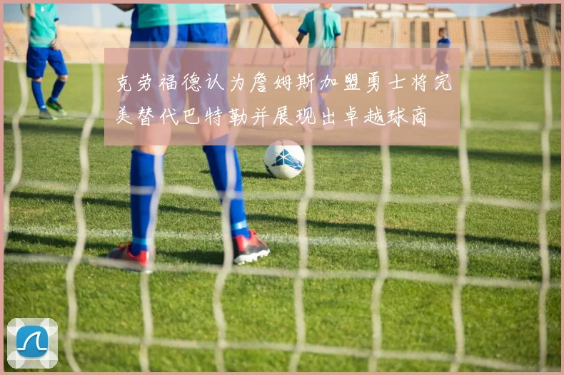 克劳福德认为詹姆斯加盟勇士将完美替代巴特勒并展现出卓越球商