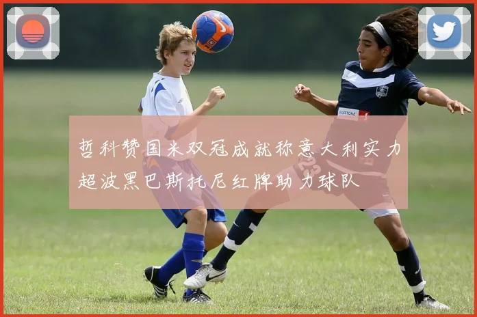 哲科赞国米双冠成就称意大利实力超波黑巴斯托尼红牌助力球队